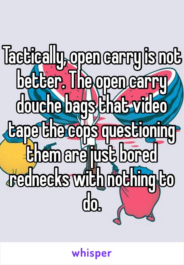 Tactically, open carry is not better. The open carry douche bags that video tape the cops questioning them are just bored rednecks with nothing to do.