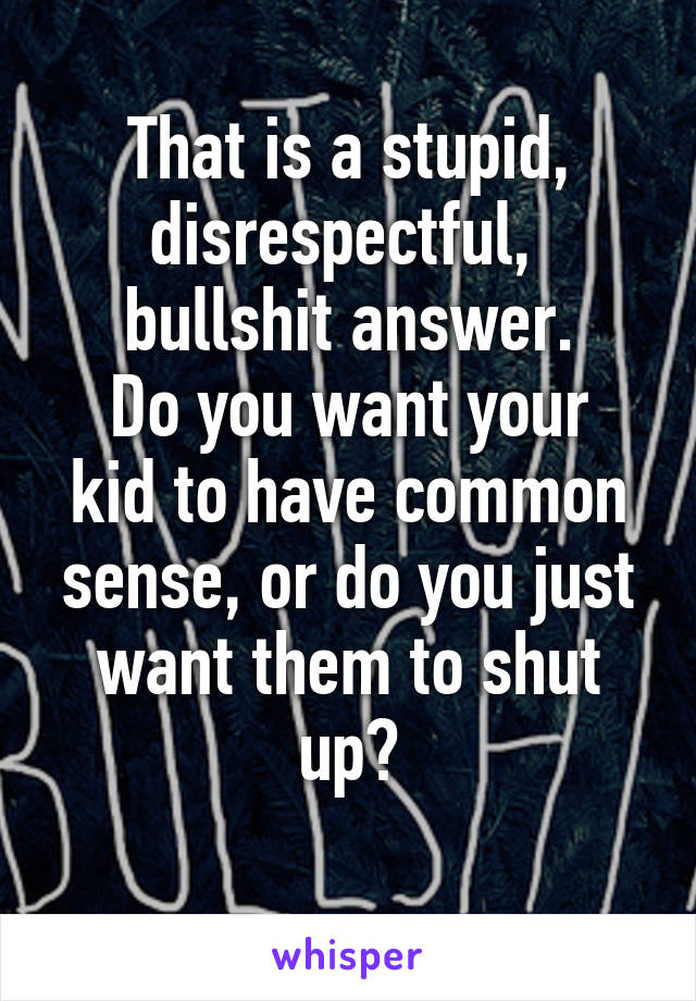 That is a stupid, disrespectful, 
bullshit answer.
Do you want your kid to have common sense, or do you just want them to shut up?
