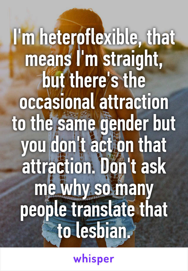I'm heteroflexible, that means I'm straight, but there's the occasional attraction to the same gender but you don't act on that attraction. Don't ask me why so many people translate that to lesbian.