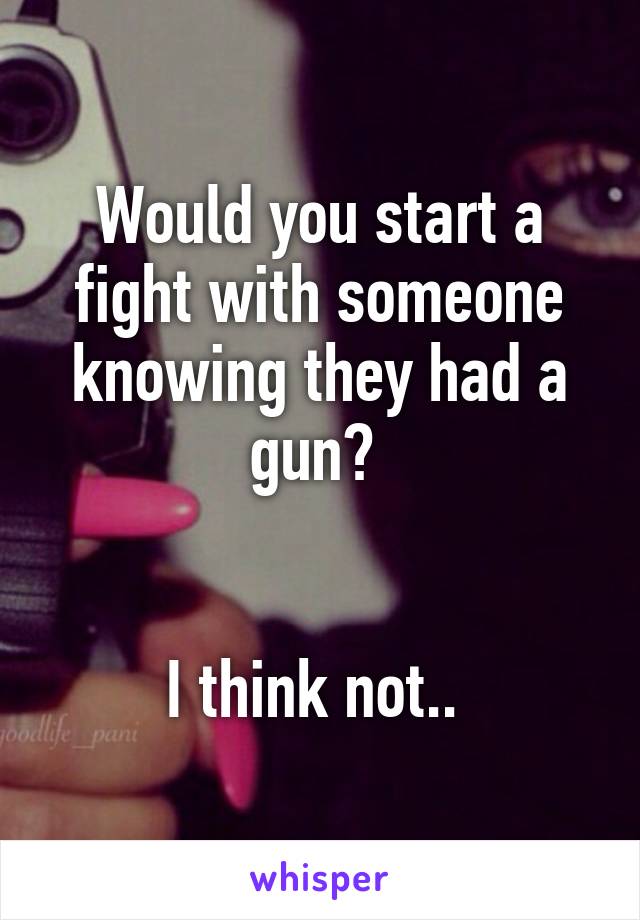 Would you start a fight with someone knowing they had a gun? 


I think not.. 