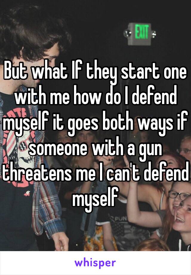 But what If they start one with me how do I defend myself it goes both ways if someone with a gun threatens me I can't defend myself 