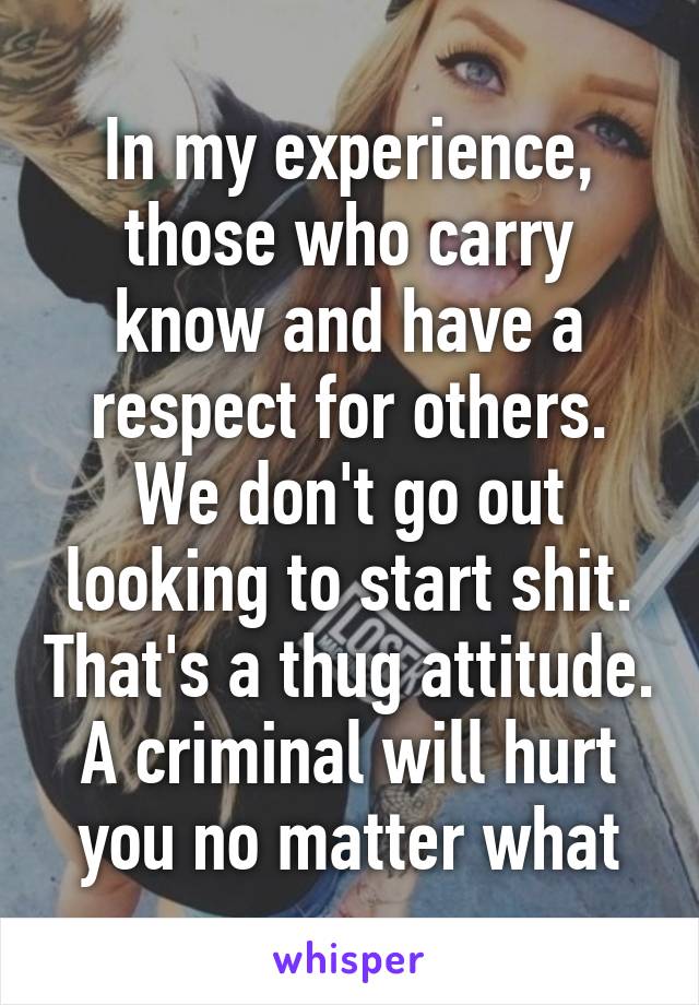 In my experience, those who carry know and have a respect for others. We don't go out looking to start shit. That's a thug attitude. A criminal will hurt you no matter what