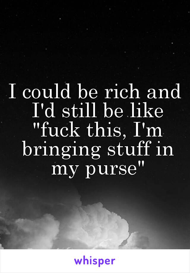 I could be rich and I'd still be like "fuck this, I'm bringing stuff in my purse"