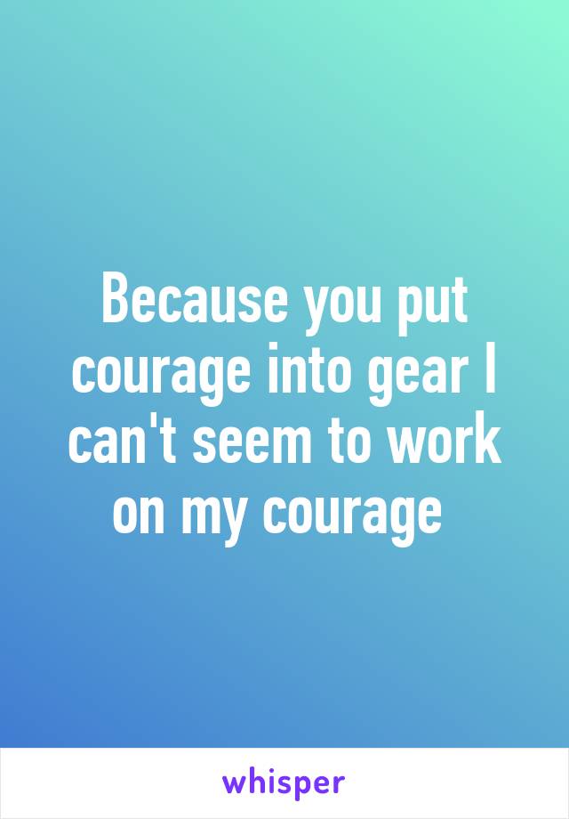 Because you put courage into gear I can't seem to work on my courage 