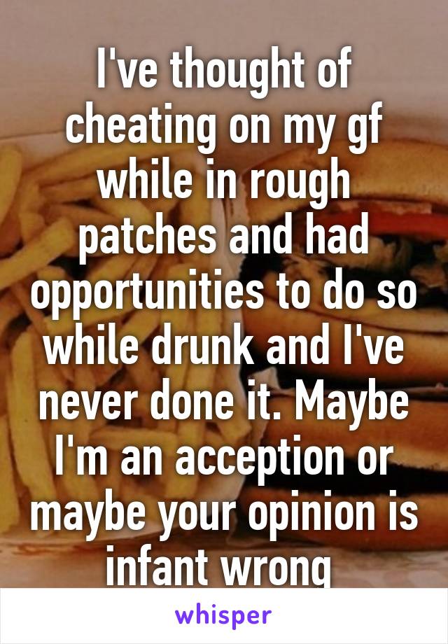 I've thought of cheating on my gf while in rough patches and had opportunities to do so while drunk and I've never done it. Maybe I'm an acception or maybe your opinion is infant wrong 