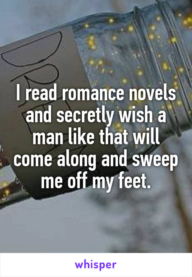 I read romance novels and secretly wish a man like that will come along and sweep me off my feet.