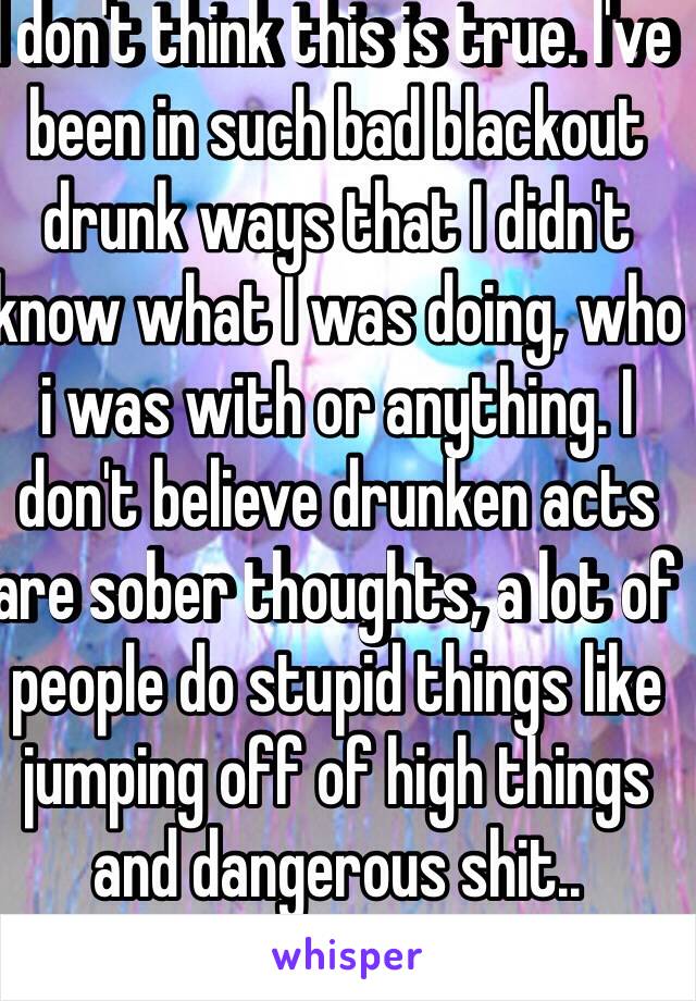 I don't think this is true. I've been in such bad blackout drunk ways that I didn't know what I was doing, who i was with or anything. I don't believe drunken acts are sober thoughts, a lot of people do stupid things like jumping off of high things and dangerous shit..