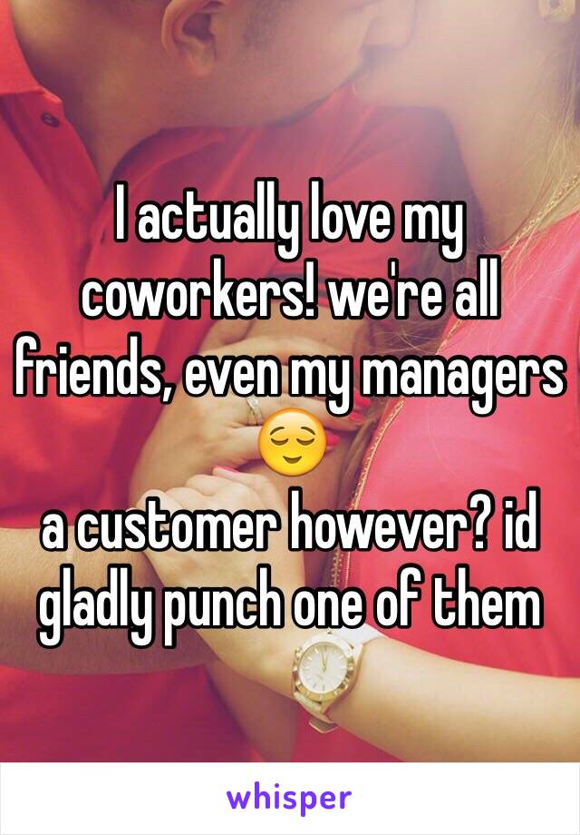 I actually love my coworkers! we're all friends, even my managers 😌
a customer however? id gladly punch one of them 