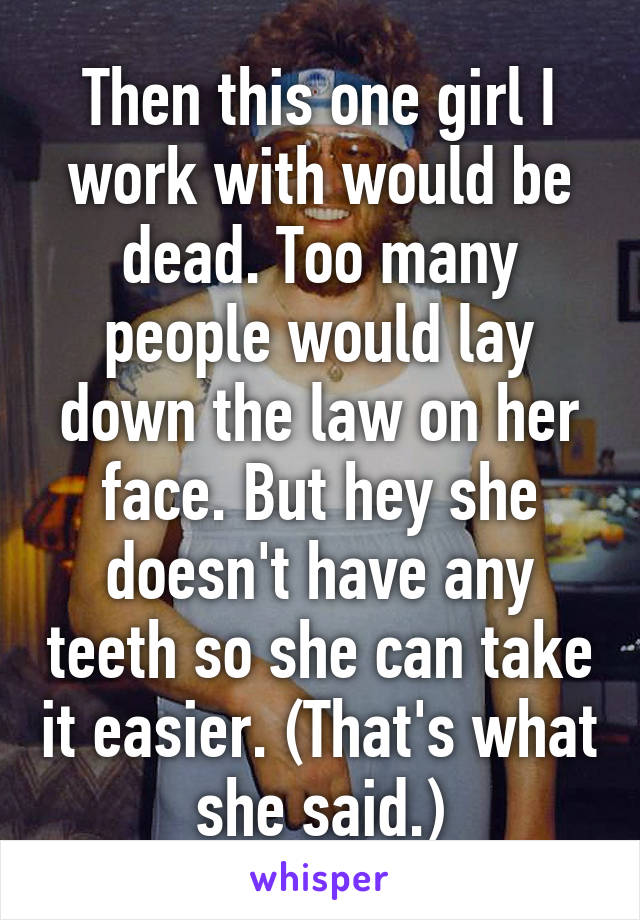 Then this one girl I work with would be dead. Too many people would lay down the law on her face. But hey she doesn't have any teeth so she can take it easier. (That's what she said.)