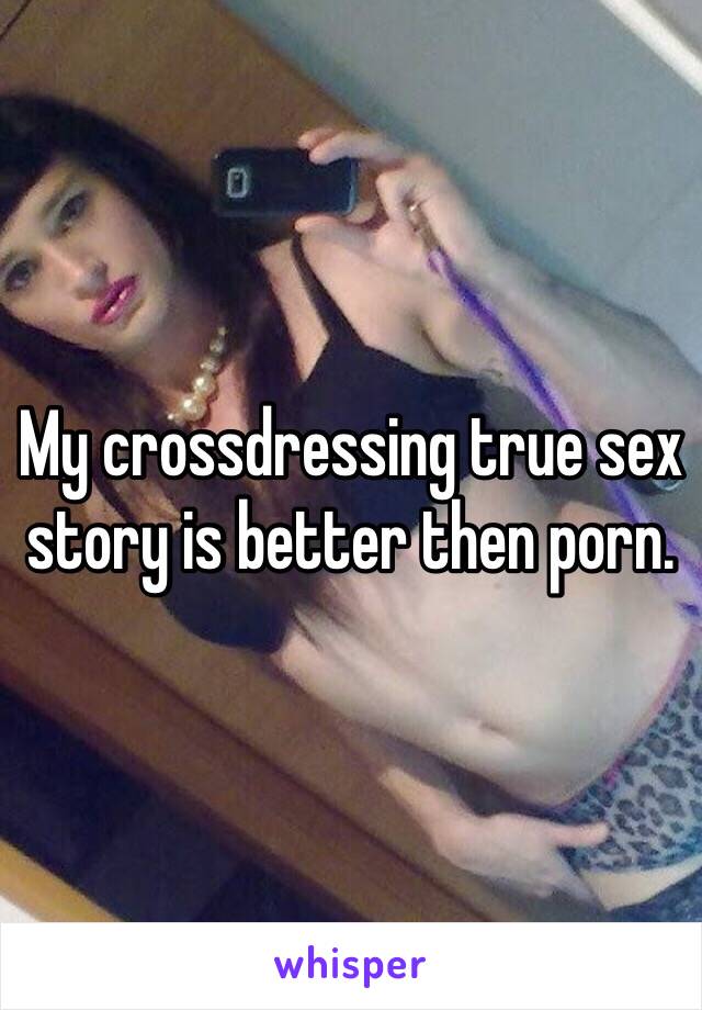 My crossdressing true sex story is better then porn. 