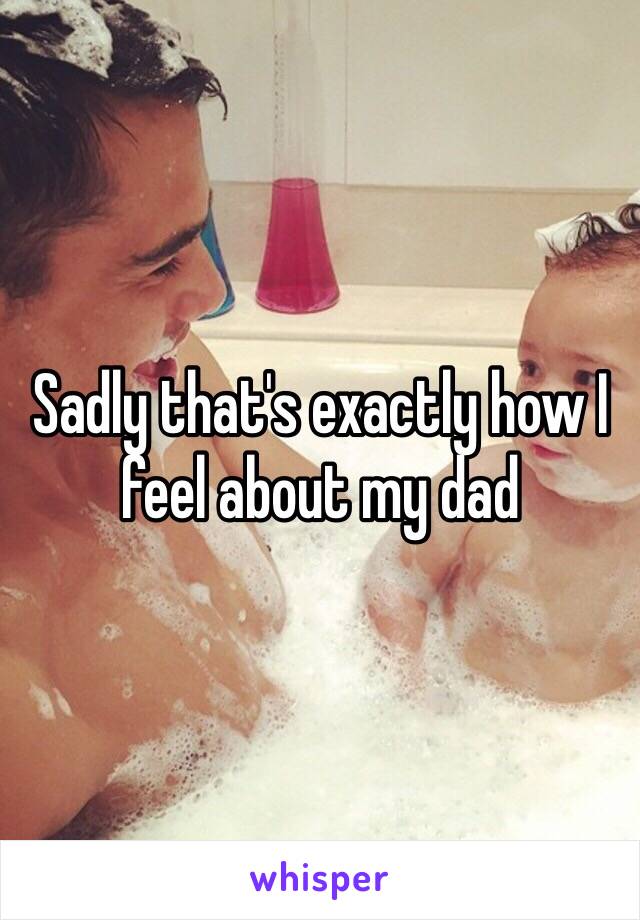 Sadly that's exactly how I feel about my dad