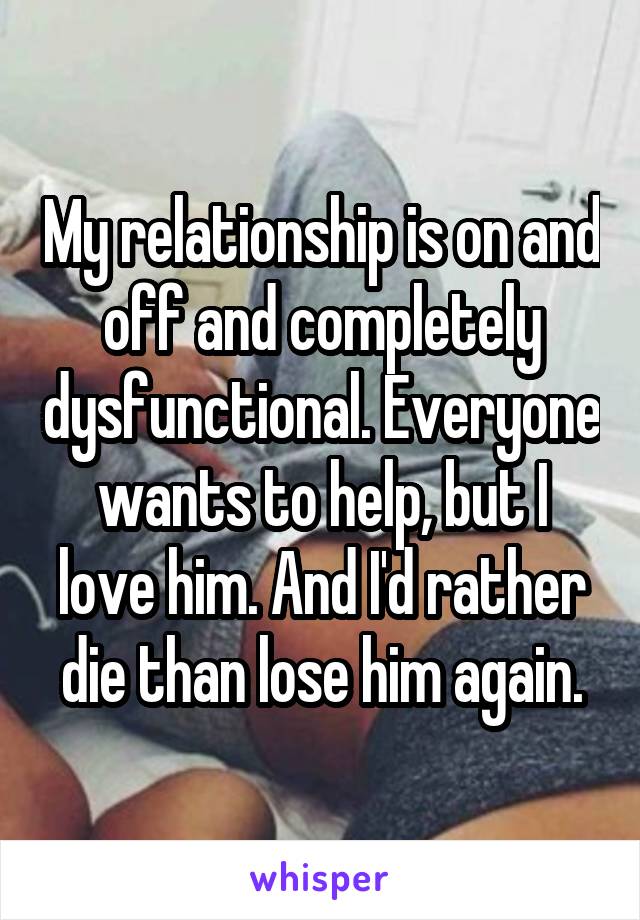 My relationship is on and off and completely dysfunctional. Everyone wants to help, but I love him. And I'd rather die than lose him again.