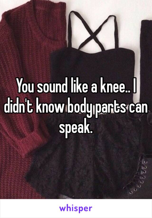 You sound like a knee.. I didn't know body parts can speak. 