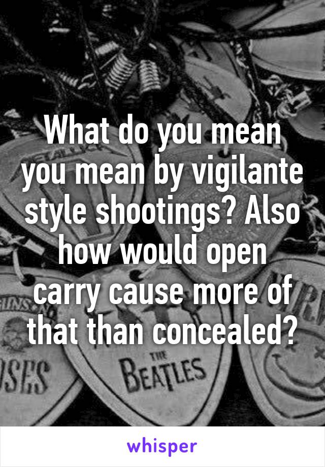 What do you mean you mean by vigilante style shootings? Also how would open carry cause more of that than concealed?