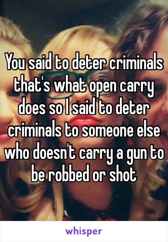 You said to deter criminals that's what open carry does so I said to deter criminals to someone else who doesn't carry a gun to be robbed or shot 