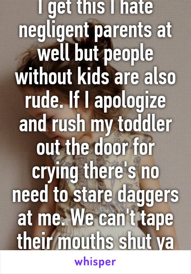 I get this I hate negligent parents at well but people without kids are also rude. If I apologize and rush my toddler out the door for crying there's no need to stare daggers at me. We can't tape their mouths shut ya know 