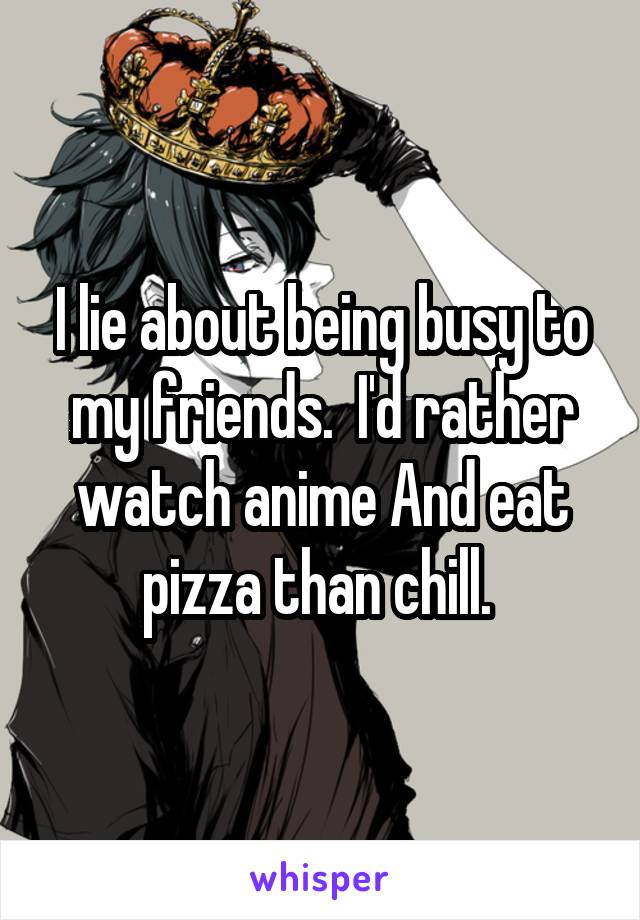 I lie about being busy to my friends.  I'd rather watch anime And eat pizza than chill. 