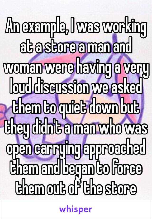 An example, I was working at a store a man and woman were having a very loud discussion we asked them to quiet down but they didn't a man who was open carrying approached them and began to force them out of the store 