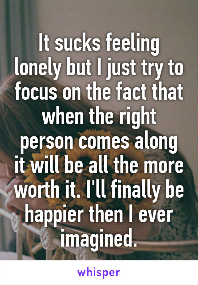 It sucks feeling lonely but I just try to focus on the fact that when the right person comes along it will be all the more worth it. I'll finally be happier then I ever imagined.