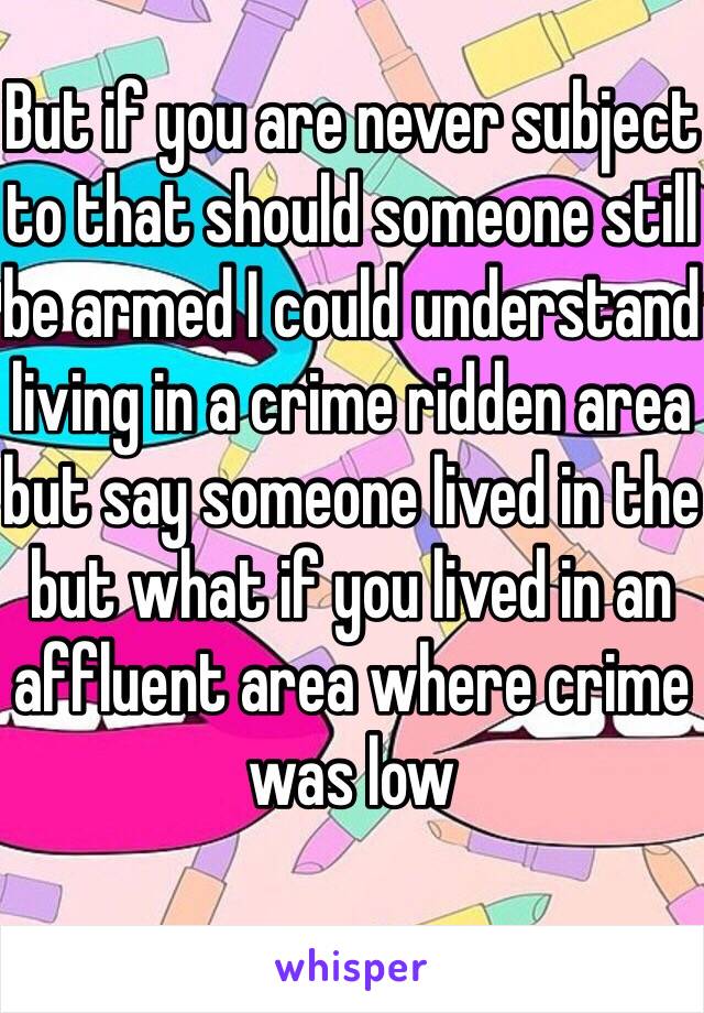 But if you are never subject to that should someone still be armed I could understand living in a crime ridden area but say someone lived in the but what if you lived in an affluent area where crime was low 