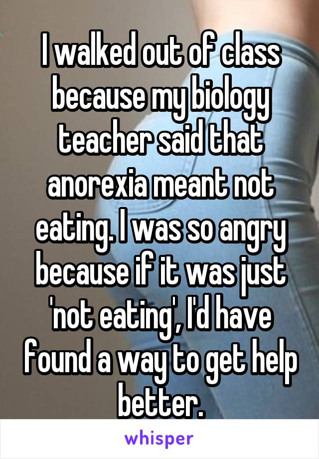 I walked out of class because my biology teacher said that anorexia meant not eating. I was so angry because if it was just 'not eating', I'd have found a way to get help better.