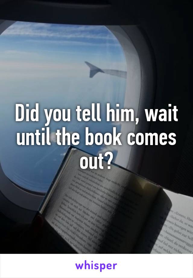 Did you tell him, wait until the book comes out?