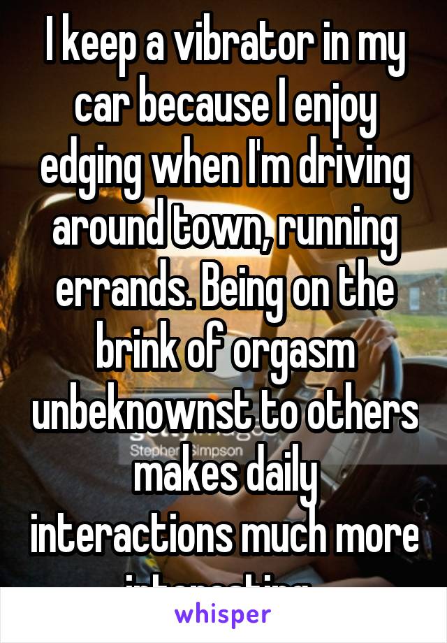 I keep a vibrator in my car because I enjoy edging when I'm driving around town, running errands. Being on the brink of orgasm unbeknownst to others makes daily interactions much more interesting. 