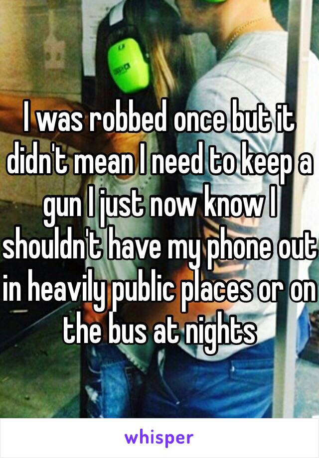 I was robbed once but it didn't mean I need to keep a gun I just now know I shouldn't have my phone out in heavily public places or on the bus at nights