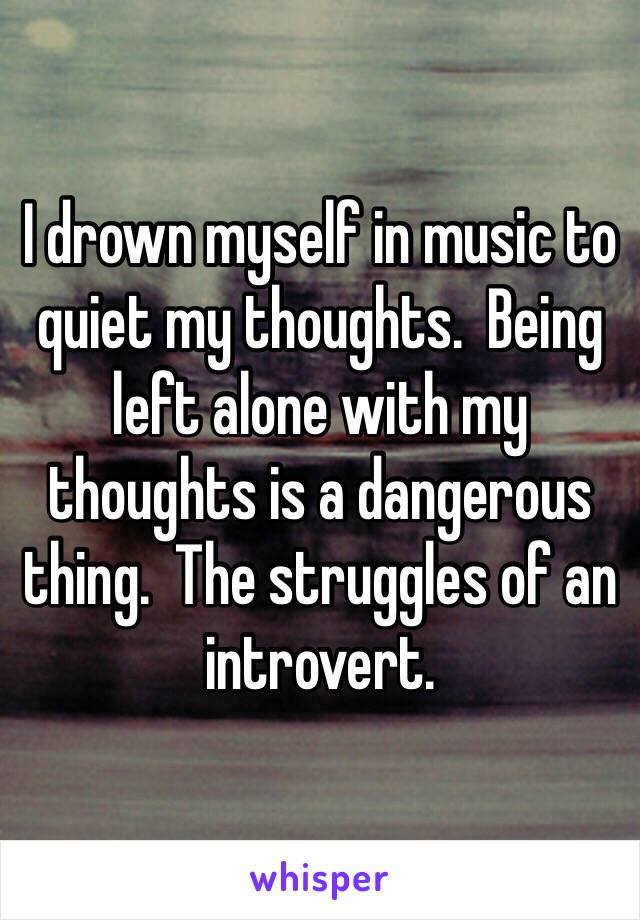 I drown myself in music to quiet my thoughts.  Being left alone with my thoughts is a dangerous thing.  The struggles of an introvert.