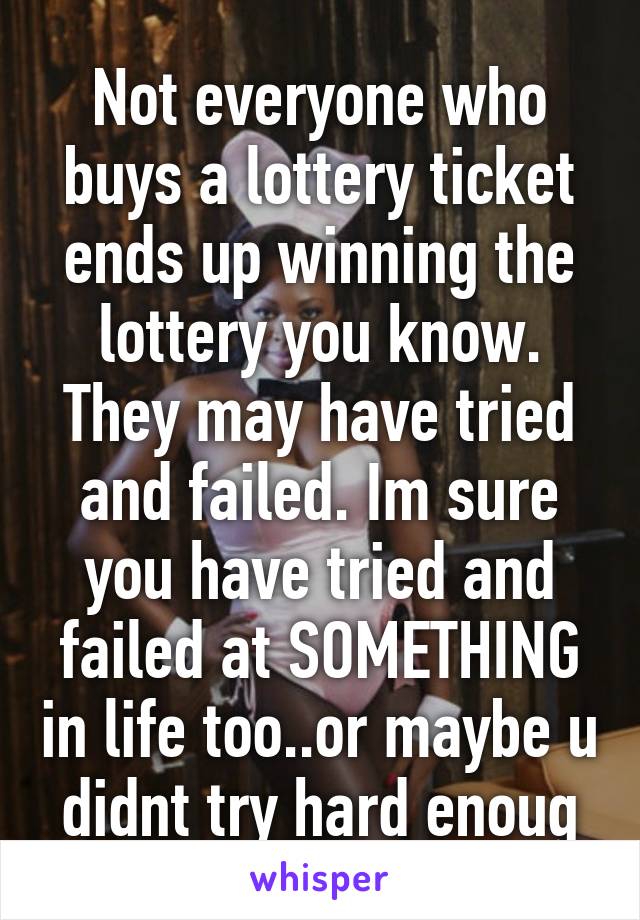 Not everyone who buys a lottery ticket ends up winning the lottery you know. They may have tried and failed. Im sure you have tried and failed at SOMETHING in life too..or maybe u didnt try hard enoug