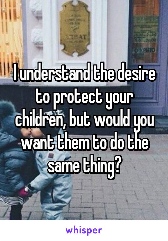 I understand the desire to protect your children, but would you want them to do the same thing?