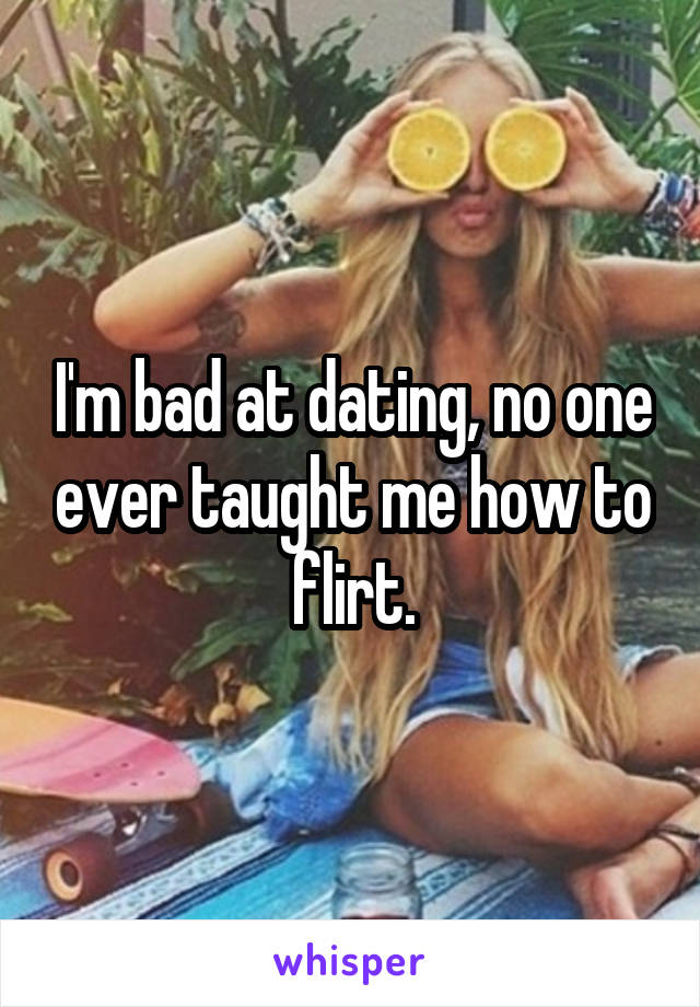 I'm bad at dating, no one ever taught me how to flirt.