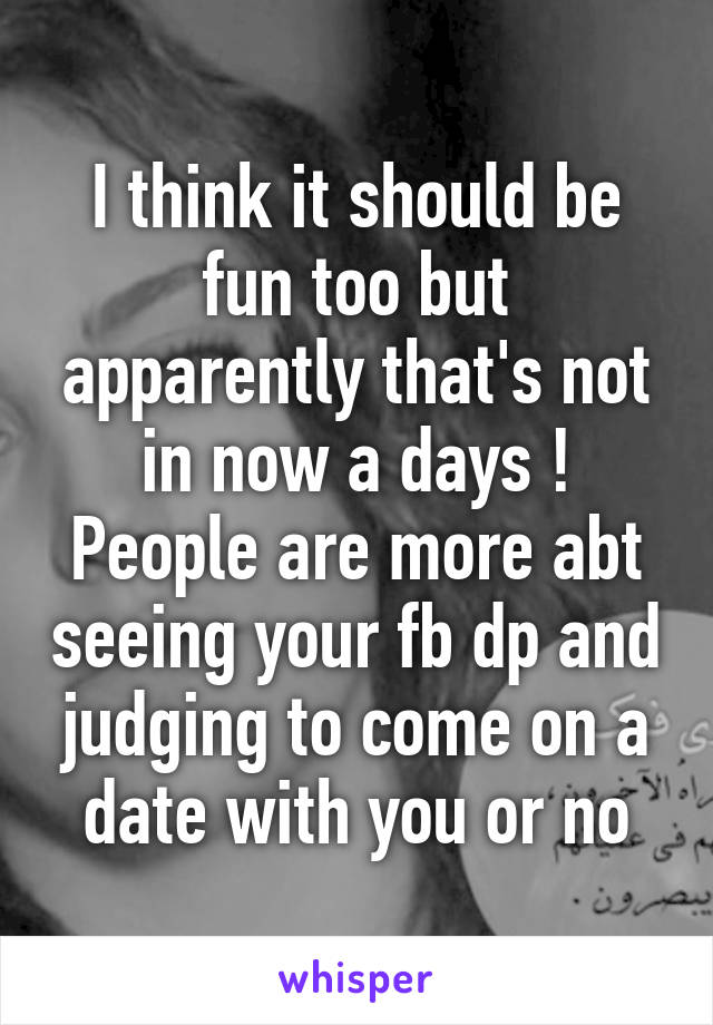 I think it should be fun too but apparently that's not in now a days ! People are more abt seeing your fb dp and judging to come on a date with you or no