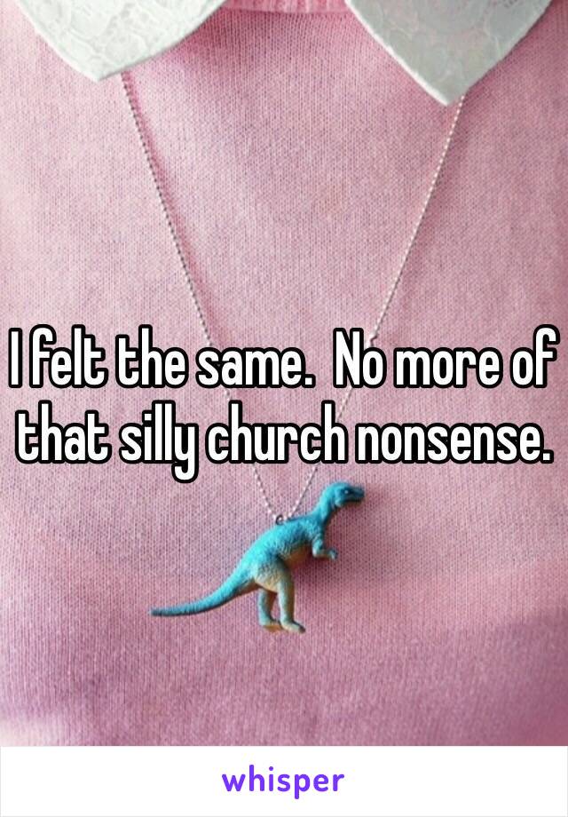 I felt the same.  No more of that silly church nonsense.