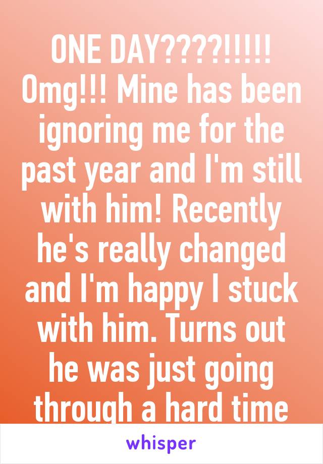 ONE DAY????!!!!! Omg!!! Mine has been ignoring me for the past year and I'm still with him! Recently he's really changed and I'm happy I stuck with him. Turns out he was just going through a hard time