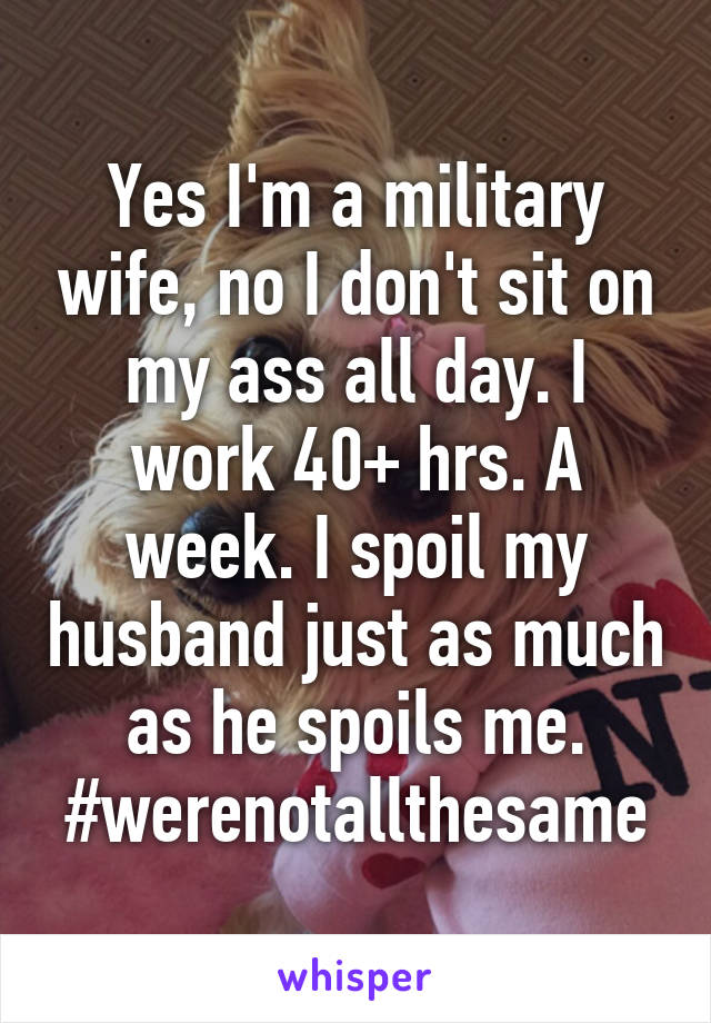 Yes I'm a military wife, no I don't sit on my ass all day. I work 40+ hrs. A week. I spoil my husband just as much as he spoils me. #werenotallthesame