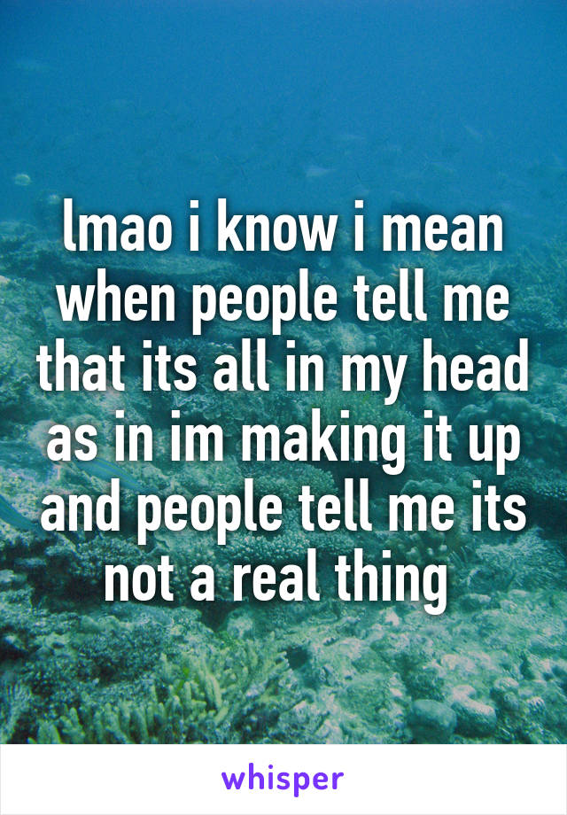 lmao i know i mean when people tell me that its all in my head as in im making it up and people tell me its not a real thing 