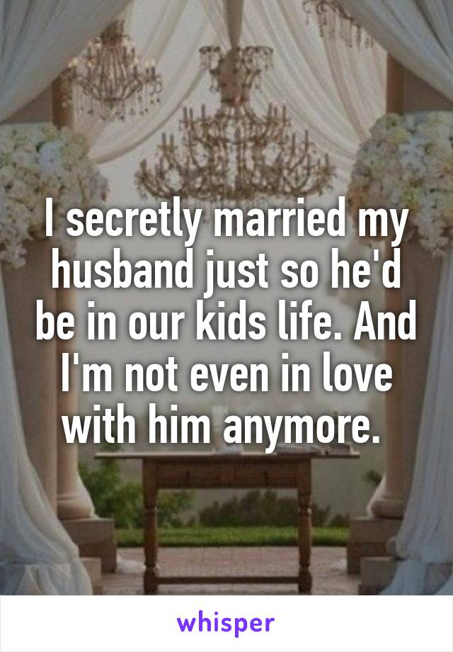 I secretly married my husband just so he'd be in our kids life. And I'm not even in love with him anymore. 