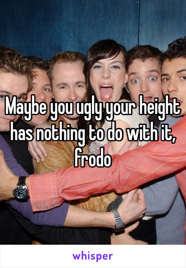 Maybe you ugly your height has nothing to do with it, frodo 