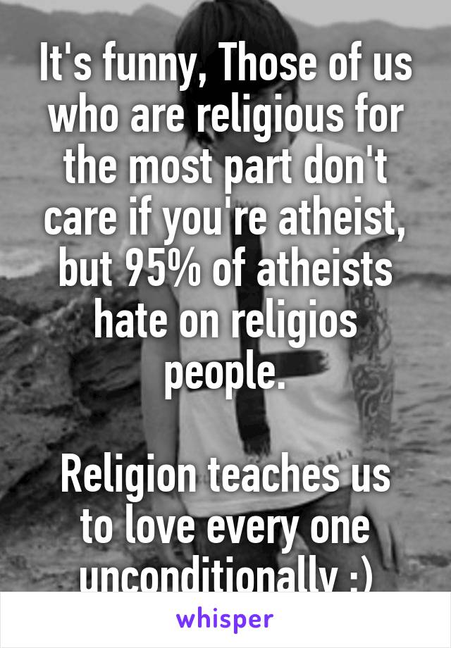 It's funny, Those of us who are religious for the most part don't care if you're atheist, but 95% of atheists hate on religios people.

Religion teaches us to love every one unconditionally :)