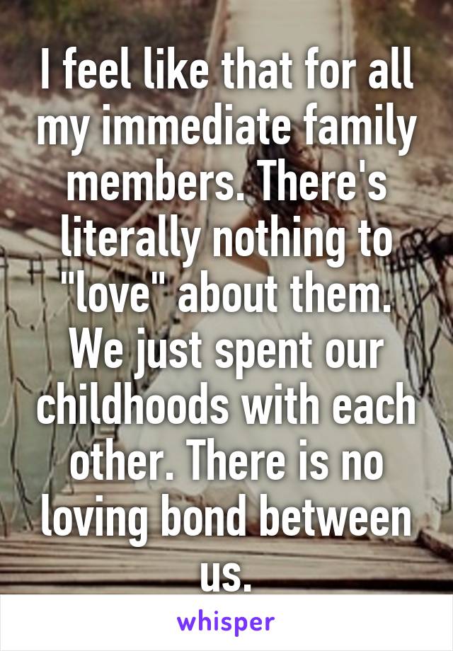 I feel like that for all my immediate family members. There's literally nothing to "love" about them. We just spent our childhoods with each other. There is no loving bond between us.