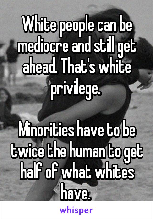 White people can be mediocre and still get ahead. That's white privilege. 

Minorities have to be twice the human to get half of what whites have. 