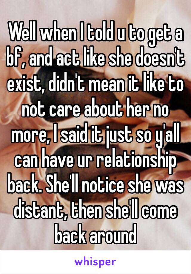 Well when I told u to get a bf, and act like she doesn't exist, didn't mean it like to not care about her no more, I said it just so y'all can have ur relationship back. She'll notice she was distant, then she'll come back around 