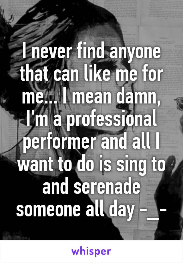 I never find anyone that can like me for me... I mean damn, I'm a professional performer and all I want to do is sing to and serenade someone all day -_-