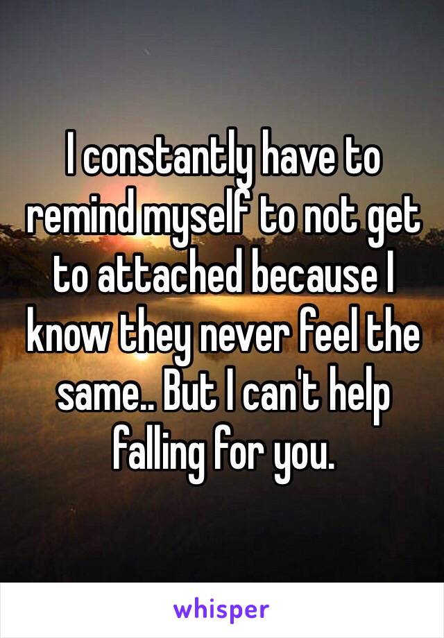 I constantly have to remind myself to not get to attached because I know they never feel the same.. But I can't help falling for you. 