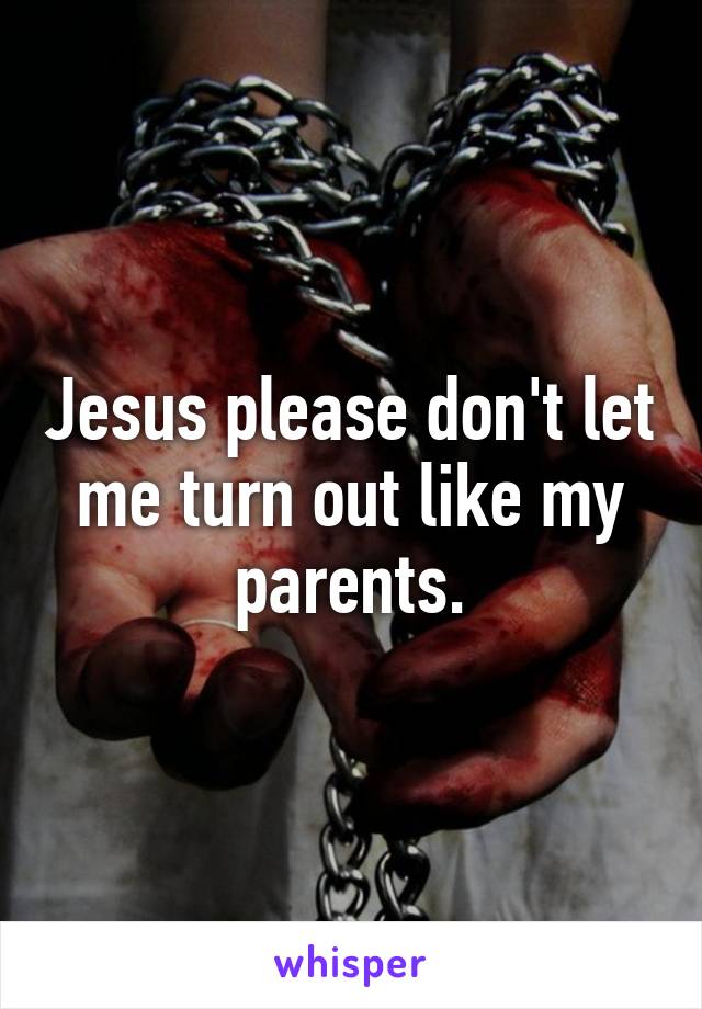 Jesus please don't let me turn out like my parents.