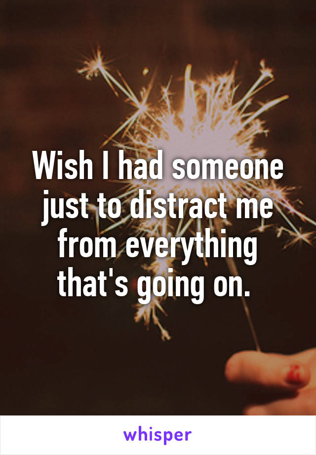 Wish I had someone just to distract me from everything that's going on. 