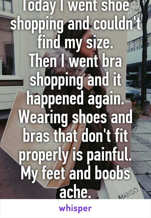 Today I went shoe shopping and couldn't find my size.
Then I went bra shopping and it happened again.
Wearing shoes and bras that don't fit properly is painful.
My feet and boobs ache.
I hate stores.