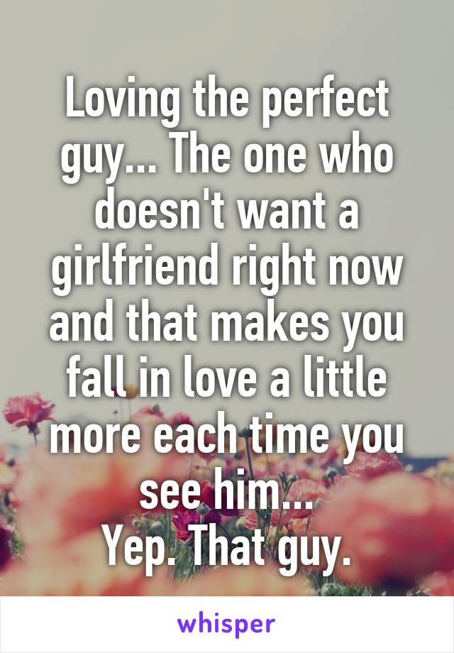 Loving the perfect guy... The one who doesn't want a girlfriend right now and that makes you fall in love a little more each time you see him...
Yep. That guy.