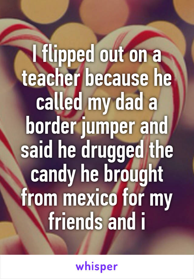 I flipped out on a teacher because he called my dad a border jumper and said he drugged the candy he brought from mexico for my friends and i